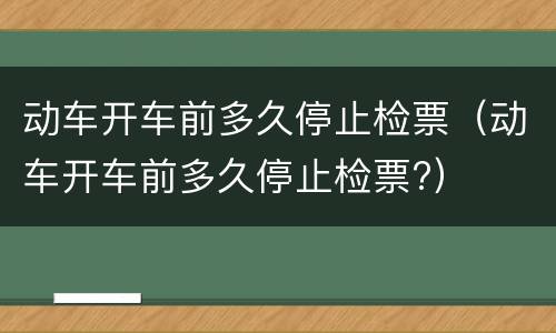 动车开车前多久停止检票（动车开车前多久停止检票?）