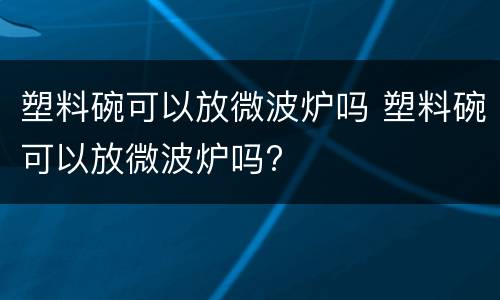 塑料碗可以放微波炉吗 塑料碗可以放微波炉吗?