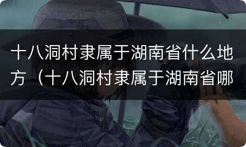 十八洞村隶属于湖南省什么地方（十八洞村隶属于湖南省哪个市）