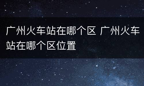 广州火车站在哪个区 广州火车站在哪个区位置