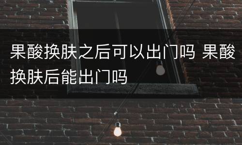 果酸换肤之后可以出门吗 果酸换肤后能出门吗