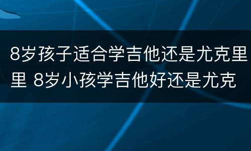 8岁孩子适合学吉他还是尤克里里 8岁小孩学吉他好还是尤克里里好