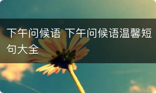 下午问候语 下午问候语温馨短句大全