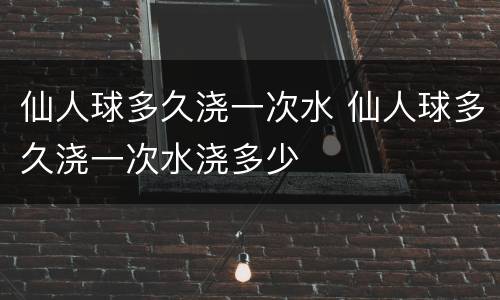 仙人球多久浇一次水 仙人球多久浇一次水浇多少