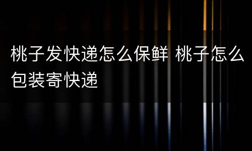 桃子发快递怎么保鲜 桃子怎么包装寄快递