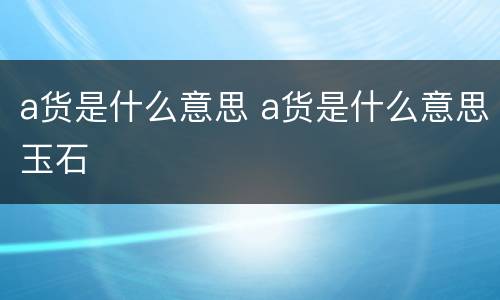 a货是什么意思 a货是什么意思玉石