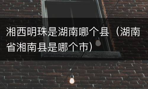 湘西明珠是湖南哪个县（湖南省湘南县是哪个市）