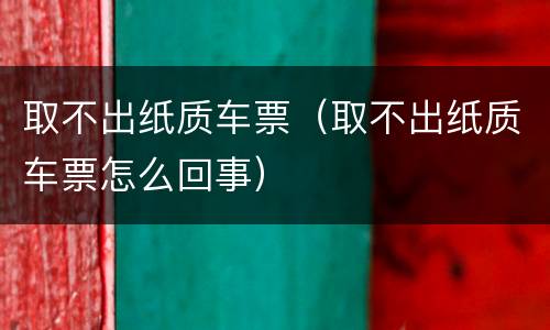 取不出纸质车票（取不出纸质车票怎么回事）