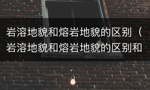 岩溶地貌和熔岩地貌的区别（岩溶地貌和熔岩地貌的区别和联系）
