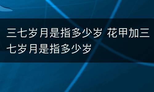 三七岁月是指多少岁 花甲加三七岁月是指多少岁