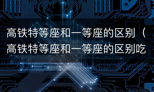 高铁特等座和一等座的区别（高铁特等座和一等座的区别吃）