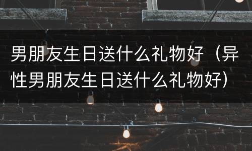男朋友生日送什么礼物好（异性男朋友生日送什么礼物好）