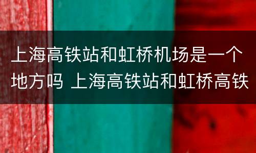 上海高铁站和虹桥机场是一个地方吗 上海高铁站和虹桥高铁站是一个地方吗