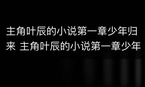 主角叶辰的小说第一章少年归来 主角叶辰的小说第一章少年归来书名