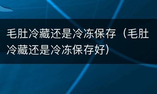 毛肚冷藏还是冷冻保存（毛肚冷藏还是冷冻保存好）