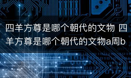 四羊方尊是哪个朝代的文物 四羊方尊是哪个朝代的文物a周b元c商d夏