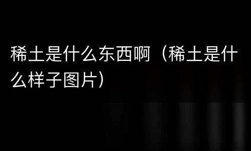 稀土是什么东西啊（稀土是什么样子图片）