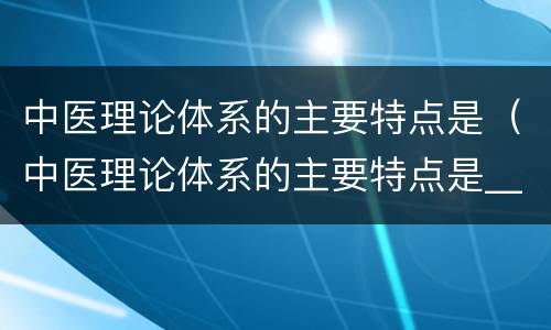 中医理论体系的主要特点是（中医理论体系的主要特点是____和____）