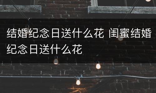 结婚纪念日送什么花 闺蜜结婚纪念日送什么花