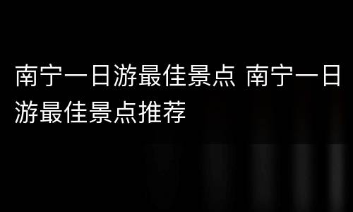 南宁一日游最佳景点 南宁一日游最佳景点推荐