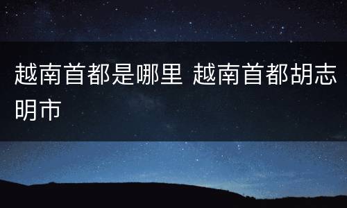越南首都是哪里 越南首都胡志明市