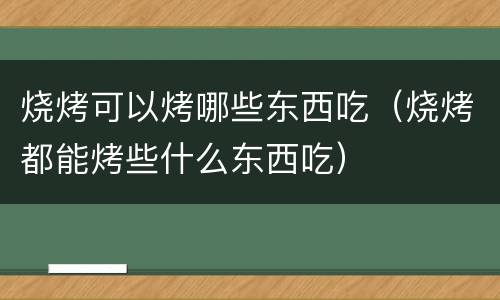 烧烤可以烤哪些东西吃（烧烤都能烤些什么东西吃）