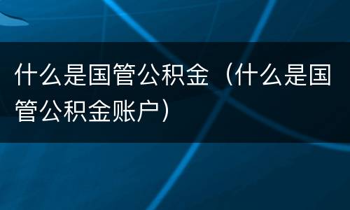 什么是国管公积金（什么是国管公积金账户）