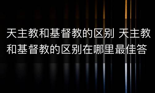 天主教和基督教的区别 天主教和基督教的区别在哪里最佳答案