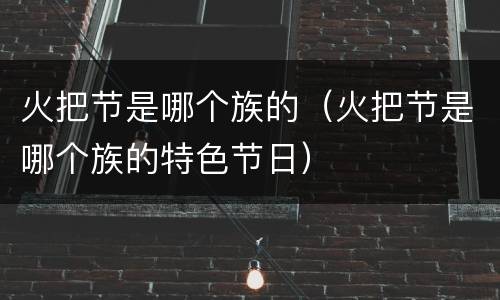 火把节是哪个族的（火把节是哪个族的特色节日）
