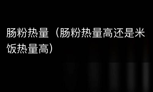 肠粉热量（肠粉热量高还是米饭热量高）