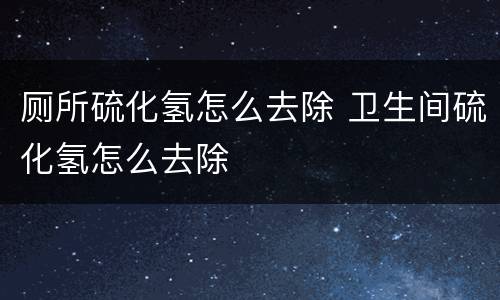 厕所硫化氢怎么去除 卫生间硫化氢怎么去除
