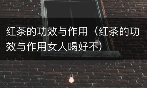 红茶的功效与作用（红茶的功效与作用女人喝好不）