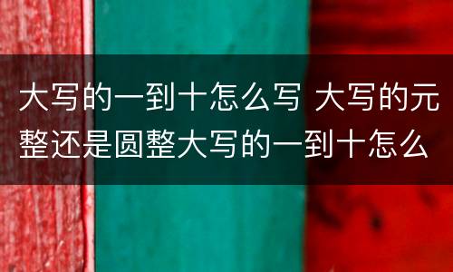 大写的一到十怎么写 大写的元整还是圆整大写的一到十怎么写