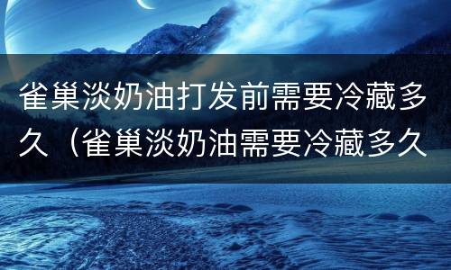 雀巢淡奶油打发前需要冷藏多久（雀巢淡奶油需要冷藏多久才能打发）