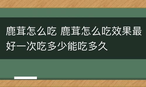 鹿茸怎么吃 鹿茸怎么吃效果最好一次吃多少能吃多久