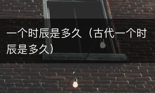 一个时辰是多久（古代一个时辰是多久）