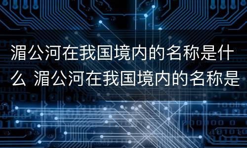湄公河在我国境内的名称是什么 湄公河在我国境内的名称是什么流经几个国家