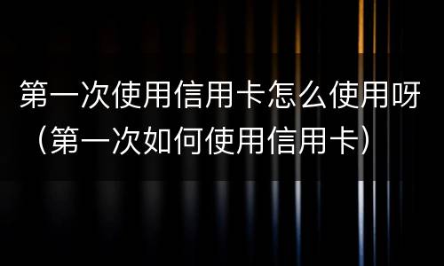 第一次使用信用卡怎么使用呀（第一次如何使用信用卡）