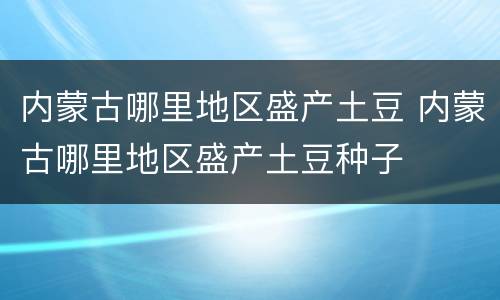 内蒙古哪里地区盛产土豆 内蒙古哪里地区盛产土豆种子