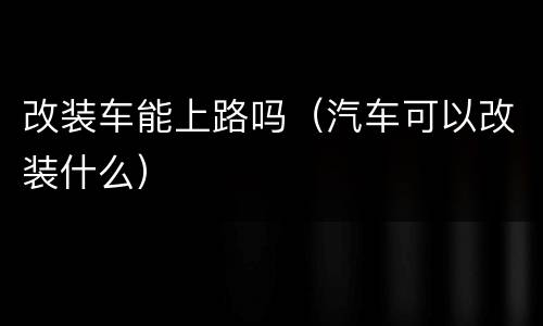 改装车能上路吗（汽车可以改装什么）