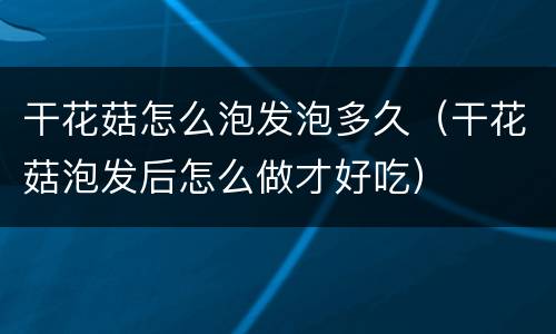 干花菇怎么泡发泡多久（干花菇泡发后怎么做才好吃）