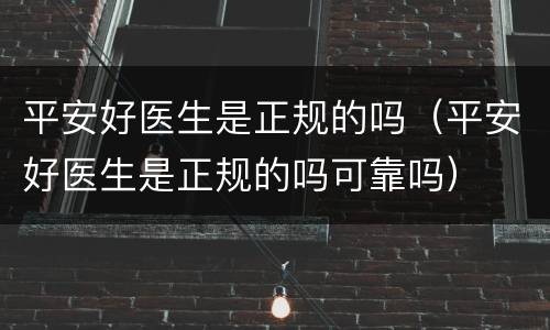 平安好医生是正规的吗（平安好医生是正规的吗可靠吗）