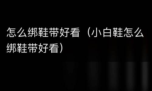 怎么绑鞋带好看（小白鞋怎么绑鞋带好看）