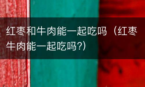 红枣和牛肉能一起吃吗（红枣牛肉能一起吃吗?）