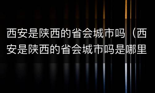 西安是陕西的省会城市吗（西安是陕西的省会城市吗是哪里）