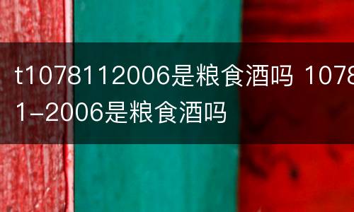 t1078112006是粮食酒吗 10781-2006是粮食酒吗