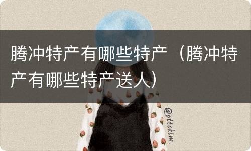 腾冲特产有哪些特产（腾冲特产有哪些特产送人）