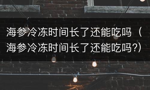 海参冷冻时间长了还能吃吗（海参冷冻时间长了还能吃吗?）