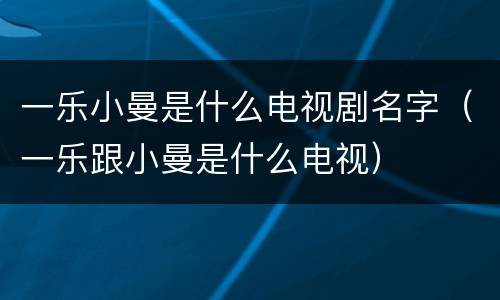 一乐小曼是什么电视剧名字（一乐跟小曼是什么电视）