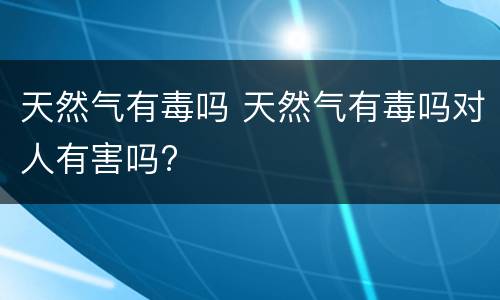 天然气有毒吗 天然气有毒吗对人有害吗?